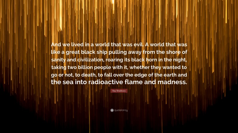 Ray Bradbury Quote: “And we lived in a world that was evil. A world that was like a great black ship pulling away from the shore of sanity and civilization, roaring its black horn in the night, taking two billion people with it, whether they wanted to go or not, to death, to fall over the edge of the earth and the sea into radioactive flame and madness.”