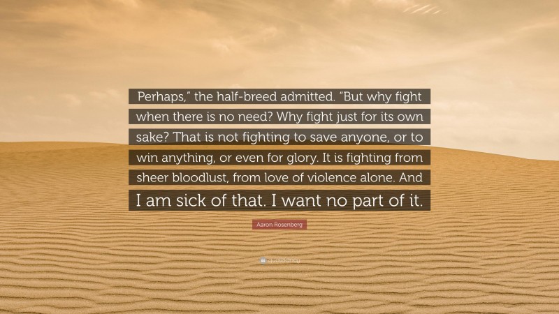 Aaron Rosenberg Quote: “Perhaps,” the half-breed admitted. “But why fight when there is no need? Why fight just for its own sake? That is not fighting to save anyone, or to win anything, or even for glory. It is fighting from sheer bloodlust, from love of violence alone. And I am sick of that. I want no part of it.”