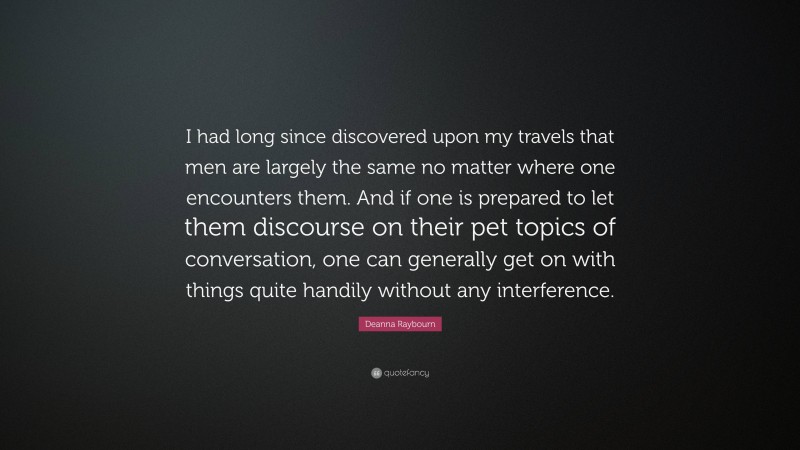 Deanna Raybourn Quote: “I had long since discovered upon my travels that men are largely the same no matter where one encounters them. And if one is prepared to let them discourse on their pet topics of conversation, one can generally get on with things quite handily without any interference.”