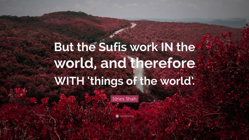 Idries Shah Quote: “But the Sufis work IN the world, and therefore WITH ‘things of the world’.”