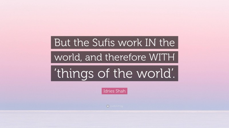 Idries Shah Quote: “But the Sufis work IN the world, and therefore WITH ‘things of the world’.”