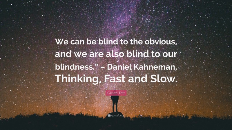 Gillian Tett Quote: “We can be blind to the obvious, and we are also blind to our blindness.” – Daniel Kahneman, Thinking, Fast and Slow.”