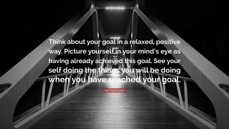 Earl Nightingale Quote: “Think about your goal in a relaxed, positive way. Picture yourself in your mind’s eye as having already achieved this goal. See your self doing the things you will be doing when you have reached your goal.”