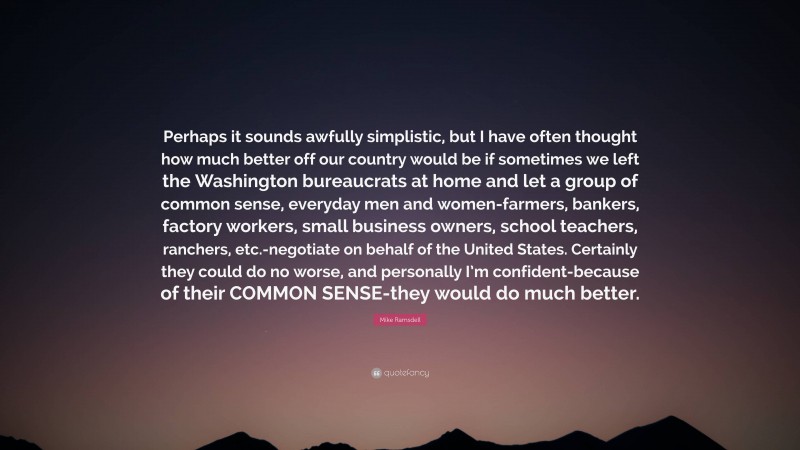 Mike Ramsdell Quote: “Perhaps it sounds awfully simplistic, but I have often thought how much better off our country would be if sometimes we left the Washington bureaucrats at home and let a group of common sense, everyday men and women-farmers, bankers, factory workers, small business owners, school teachers, ranchers, etc.-negotiate on behalf of the United States. Certainly they could do no worse, and personally I’m confident-because of their COMMON SENSE-they would do much better.”