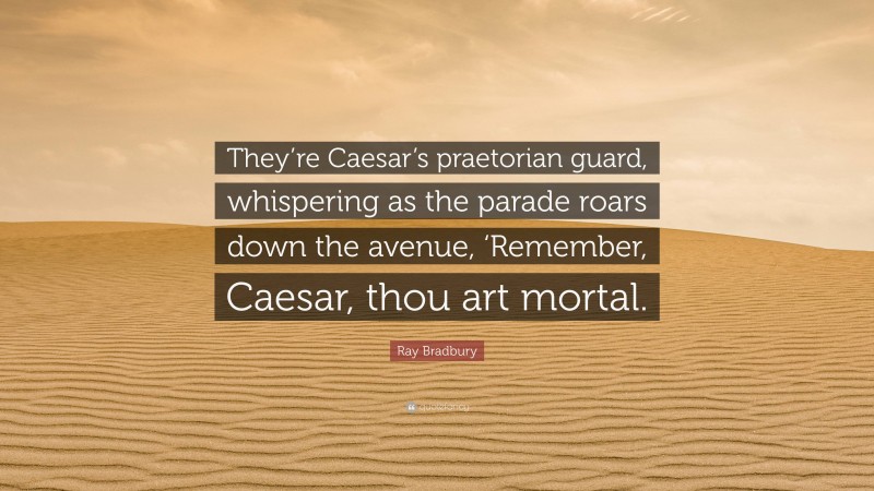 Ray Bradbury Quote: “They’re Caesar’s praetorian guard, whispering as the parade roars down the avenue, ‘Remember, Caesar, thou art mortal.”