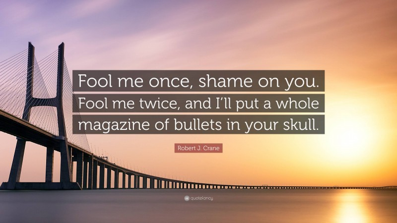 Robert J. Crane Quote: “Fool me once, shame on you. Fool me twice, and I’ll put a whole magazine of bullets in your skull.”