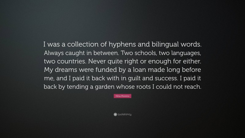 Nina Moreno Quote: “I was a collection of hyphens and bilingual words. Always caught in between. Two schools, two languages, two countries. Never quite right or enough for either. My dreams were funded by a loan made long before me, and I paid it back with in guilt and success. I paid it back by tending a garden whose roots I could not reach.”
