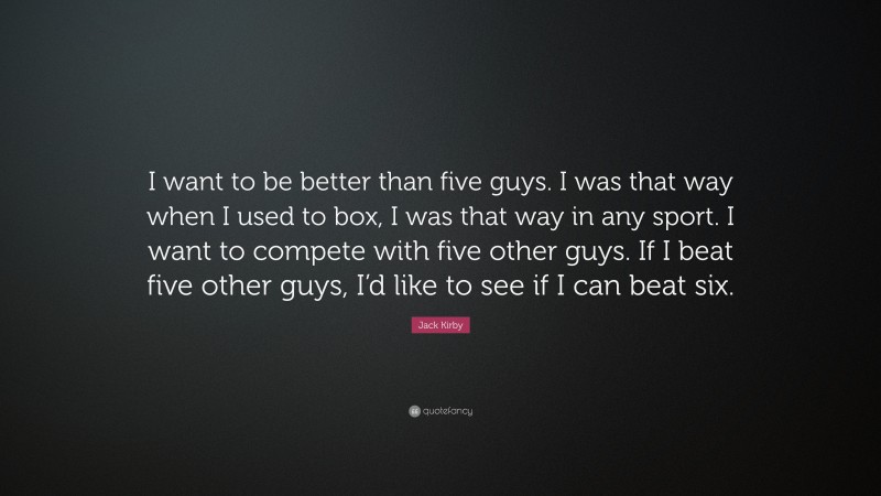 Jack Kirby Quote: “I want to be better than five guys. I was that way when I used to box, I was that way in any sport. I want to compete with five other guys. If I beat five other guys, I’d like to see if I can beat six.”
