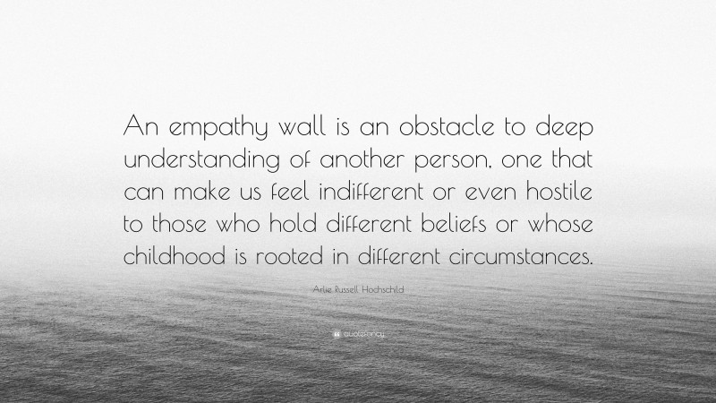 Arlie Russell Hochschild Quote: “An empathy wall is an obstacle to deep understanding of another person, one that can make us feel indifferent or even hostile to those who hold different beliefs or whose childhood is rooted in different circumstances.”
