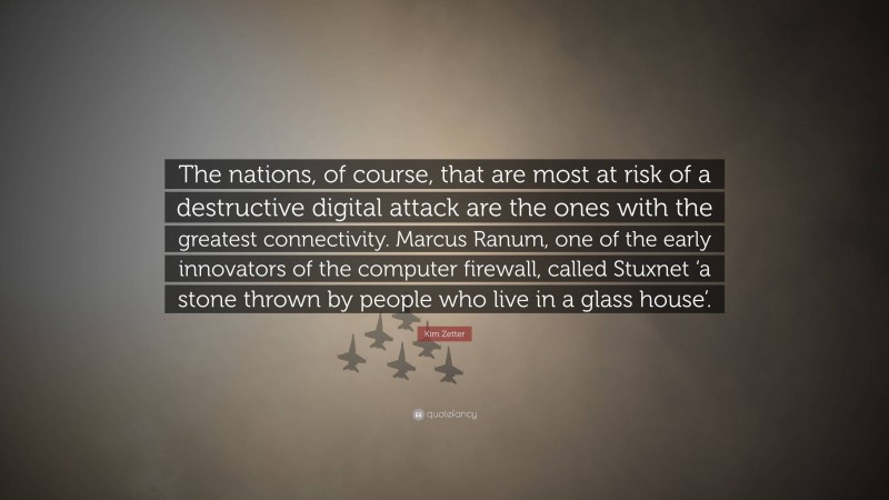 Kim Zetter Quote: “The nations, of course, that are most at risk of a destructive digital attack are the ones with the greatest connectivity. Marcus Ranum, one of the early innovators of the computer firewall, called Stuxnet ‘a stone thrown by people who live in a glass house’.”