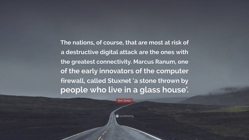 Kim Zetter Quote: “The nations, of course, that are most at risk of a destructive digital attack are the ones with the greatest connectivity. Marcus Ranum, one of the early innovators of the computer firewall, called Stuxnet ‘a stone thrown by people who live in a glass house’.”