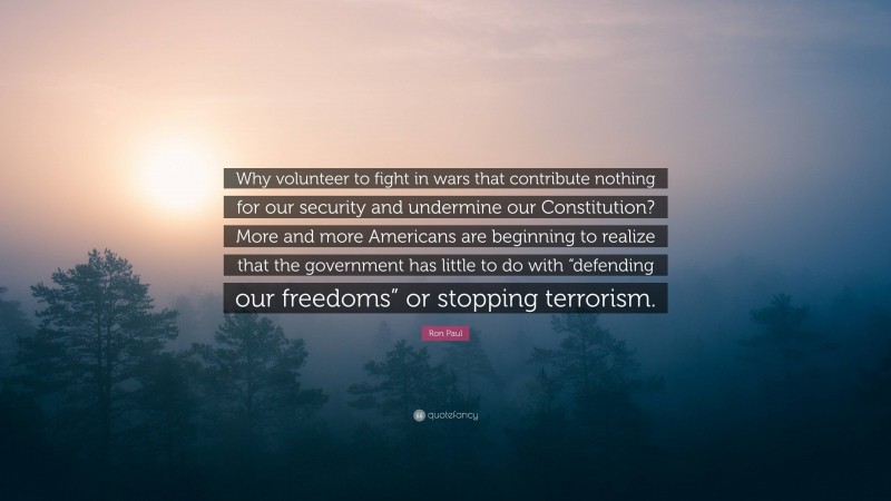 Ron Paul Quote: “Why volunteer to fight in wars that contribute nothing for our security and undermine our Constitution? More and more Americans are beginning to realize that the government has little to do with “defending our freedoms” or stopping terrorism.”