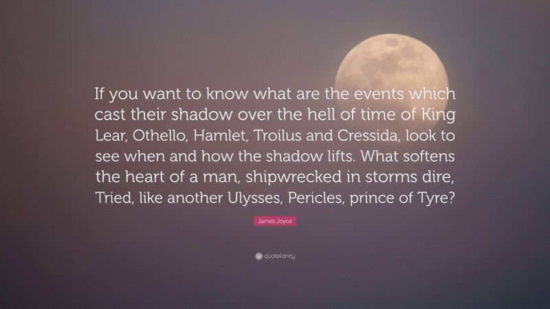 James Joyce Quote: “If you want to know what are the events which cast their shadow over the hell of time of King Lear, Othello, Hamlet, Troilus and Cressida, look to see when and how the shadow lifts. What softens the heart of a man, shipwrecked in storms dire, Tried, like another Ulysses, Pericles, prince of Tyre?”
