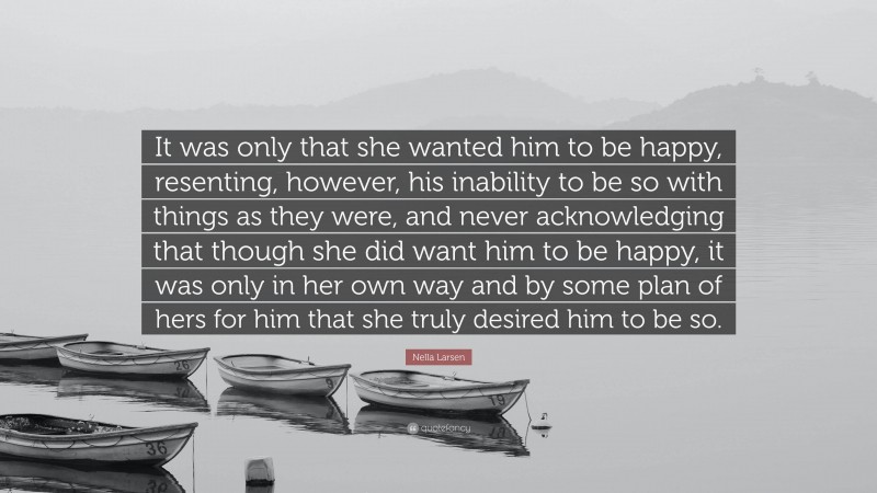 Nella Larsen Quote: “It was only that she wanted him to be happy, resenting, however, his inability to be so with things as they were, and never acknowledging that though she did want him to be happy, it was only in her own way and by some plan of hers for him that she truly desired him to be so.”