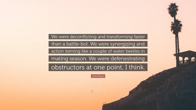 John Ringo Quote: “We were deconflicting and transforming faster than a battle-bot. We were synergizing and action iteming like a couple of water beetles in mating season. We were defenestrating obstructors at one point, I think.”