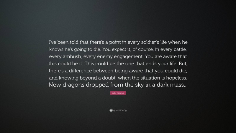 Julie Kagawa Quote: “I’ve been told that there’s a point in every soldier’s life when he knows he’s going to die. You expect it, of course, in every battle, every ambush, every enemy engagement. You are aware that this could be it. This could be the one that ends your life. But, there’s a difference between being aware that you could die, and knowing beyond a doubt, when the situation is hopeless. New dragons dropped from the sky in a dark mass...”