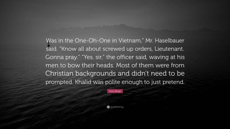 John Ringo Quote: “Was in the One-Oh-One in Vietnam,” Mr. Haselbauer said. “Know all about screwed up orders, Lieutenant. Gonna pray.” “Yes, sir,” the officer said, waving at his men to bow their heads. Most of them were from Christian backgrounds and didn’t need to be prompted. Khalid was polite enough to just pretend.”