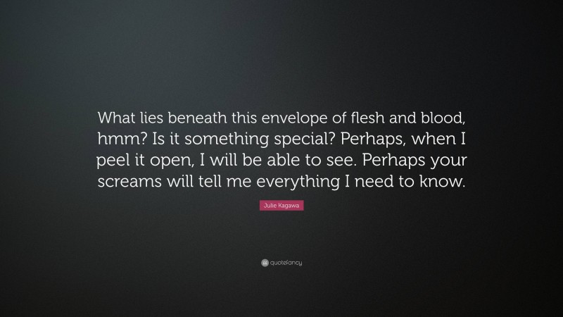 Julie Kagawa Quote: “What lies beneath this envelope of flesh and blood, hmm? Is it something special? Perhaps, when I peel it open, I will be able to see. Perhaps your screams will tell me everything I need to know.”