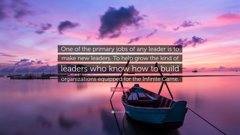 Simon Sinek Quote: “One of the primary jobs of any leader is to make new leaders. To help grow the kind of leaders who know how to build organizations equipped for the Infinite Game.”