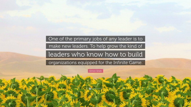 Simon Sinek Quote: “One of the primary jobs of any leader is to make new leaders. To help grow the kind of leaders who know how to build organizations equipped for the Infinite Game.”