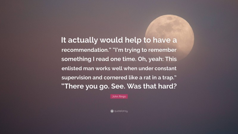 John Ringo Quote: “It actually would help to have a recommendation.” “I’m trying to remember something I read one time. Oh, yeah: This enlisted man works well when under constant supervision and cornered like a rat in a trap.” “There you go. See. Was that hard?”