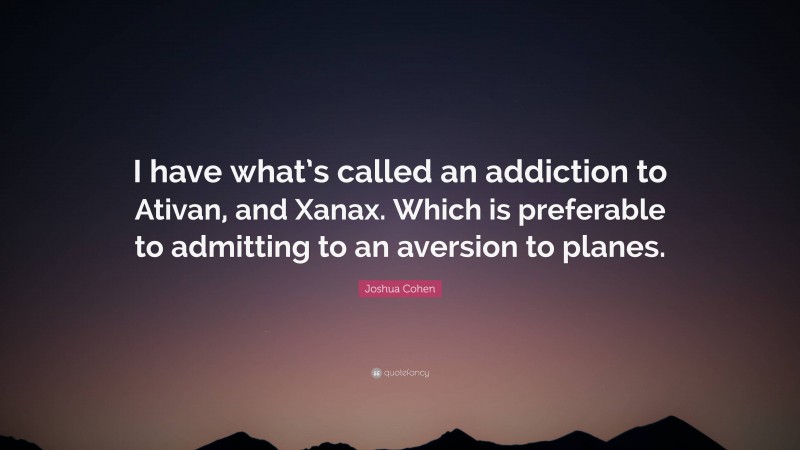 Joshua Cohen Quote: “I have what’s called an addiction to Ativan, and Xanax. Which is preferable to admitting to an aversion to planes.”