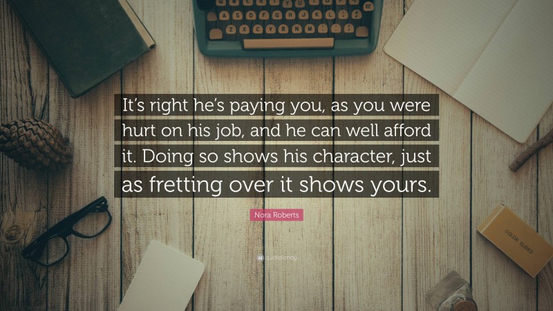 Nora Roberts Quote: “It’s right he’s paying you, as you were hurt on his job, and he can well afford it. Doing so shows his character, just as fretting over it shows yours.”