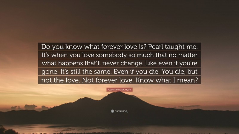 Catherine Ryan Hyde Quote: “Do you know what forever love is? Pearl taught me. It’s when you love somebody so much that no matter what happens that’ll never change. Like even if you’re gone. It’s still the same. Even if you die. You die, but not the love. Not forever love. Know what I mean?”