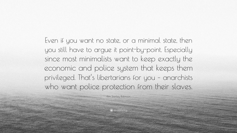 Kim Stanley Robinson Quote: “Even if you want no state, or a minimal state, then you still have to argue it point-by-point. Especially since most minimalists want to keep exactly the economic and police system that keeps them privileged. That’s libertarians for you – anarchists who want police protection from their slaves.”