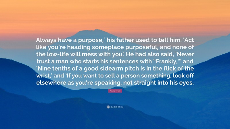 Anne Tyler Quote: “Always have a purpose,′ his father used to tell him. ‘Act like you’re heading someplace purposeful, and none of the low-life will mess with you.’ He had also said, ‘Never trust a man who starts his sentences with “Frankly,“’ and ‘Nine tenths of a good sidearm pitch is in the flick of the wrist,’ and ‘If you want to sell a person something, look off elsewhere as you’re speaking, not straight into his eyes.”