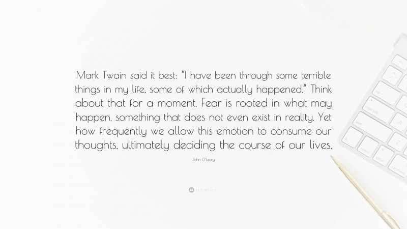 John O'Leary Quote: “Mark Twain said it best: “I have been through some terrible things in my life, some of which actually happened.” Think about that for a moment. Fear is rooted in what may happen, something that does not even exist in reality. Yet how frequently we allow this emotion to consume our thoughts, ultimately deciding the course of our lives.”