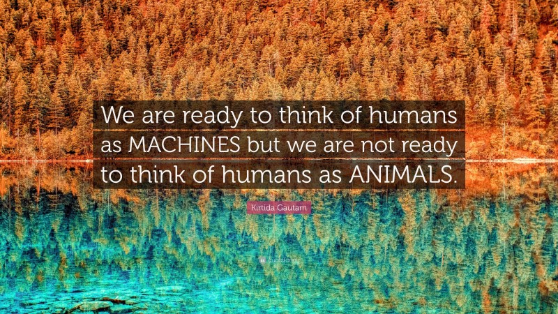 Kirtida Gautam Quote: “We are ready to think of humans as MACHINES but we are not ready to think of humans as ANIMALS.”