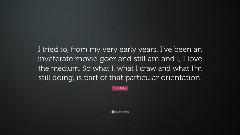 Jack Kirby Quote: “I tried to, from my very early years, I’ve been an inveterate movie goer and still am and I, I love the medium. So what I, what I draw and what I’m still doing, is part of that particular orientation.”