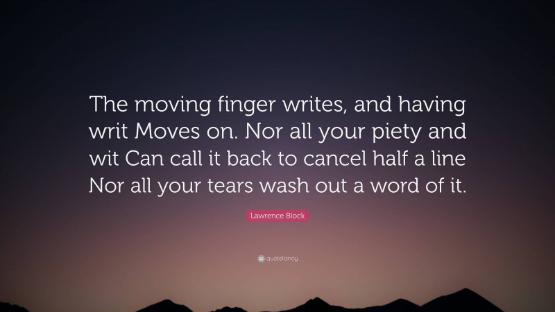 Lawrence Block Quote: “The moving finger writes, and having writ Moves on. Nor all your piety and wit Can call it back to cancel half a line Nor all your tears wash out a word of it.”