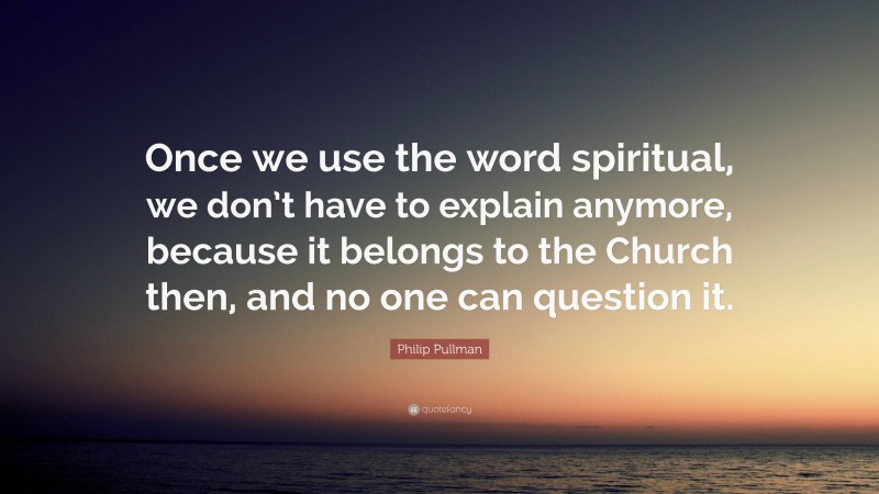 Philip Pullman Quote: “Once we use the word spiritual, we don’t have to explain anymore, because it belongs to the Church then, and no one can question it.”