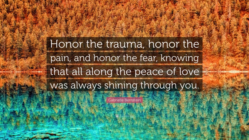Gabrielle Bernstein Quote: “Honor the trauma, honor the pain, and honor the fear, knowing that all along the peace of love was always shining through you.”