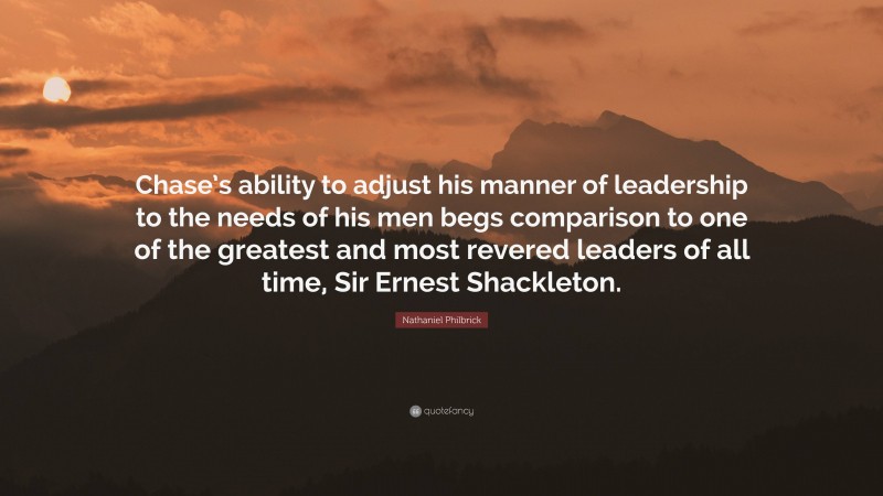 Nathaniel Philbrick Quote: “Chase’s ability to adjust his manner of leadership to the needs of his men begs comparison to one of the greatest and most revered leaders of all time, Sir Ernest Shackleton.”
