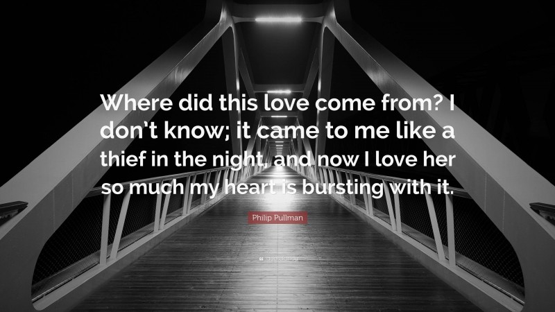 Philip Pullman Quote: “Where did this love come from? I don’t know; it came to me like a thief in the night, and now I love her so much my heart is bursting with it.”