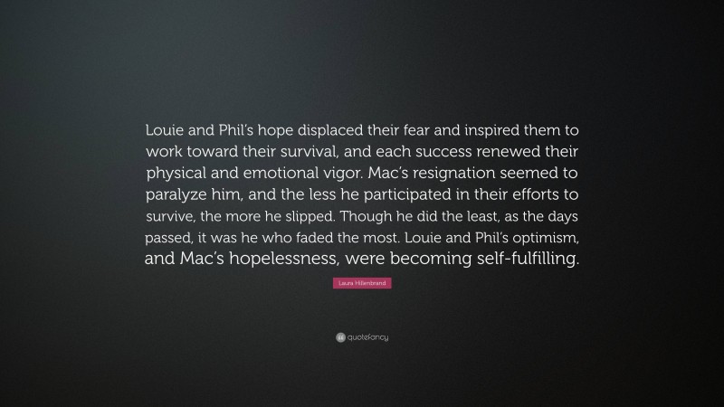 Laura Hillenbrand Quote: “Louie and Phil’s hope displaced their fear and inspired them to work toward their survival, and each success renewed their physical and emotional vigor. Mac’s resignation seemed to paralyze him, and the less he participated in their efforts to survive, the more he slipped. Though he did the least, as the days passed, it was he who faded the most. Louie and Phil’s optimism, and Mac’s hopelessness, were becoming self-fulfilling.”