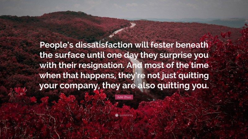 Julie Zhuo Quote: “People’s dissatisfaction will fester beneath the surface until one day they surprise you with their resignation. And most of the time when that happens, they’re not just quitting your company, they are also quitting you.”