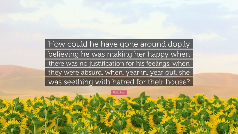 Philip Roth Quote: “How could he have gone around dopily believing he was making her happy when there was no justification for his feelings, when they were absurd, when, year in, year out, she was seething with hatred for their house?”