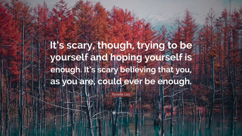 Roxane Gay Quote: “It’s scary, though, trying to be yourself and hoping yourself is enough. It’s scary believing that you, as you are, could ever be enough.”