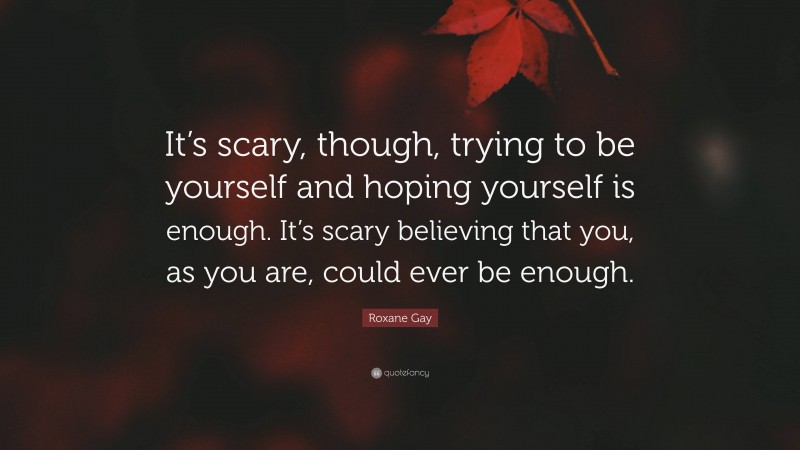 Roxane Gay Quote: “It’s scary, though, trying to be yourself and hoping yourself is enough. It’s scary believing that you, as you are, could ever be enough.”