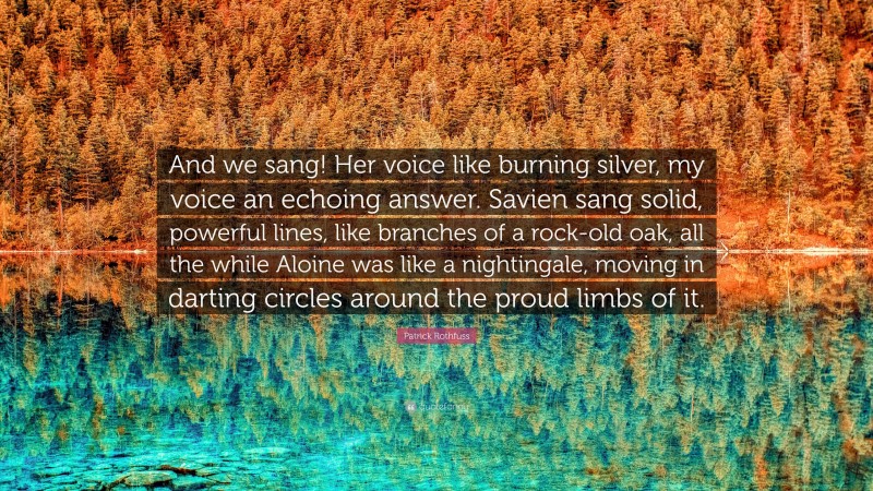 Patrick Rothfuss Quote: “And we sang! Her voice like burning silver, my voice an echoing answer. Savien sang solid, powerful lines, like branches of a rock-old oak, all the while Aloine was like a nightingale, moving in darting circles around the proud limbs of it.”