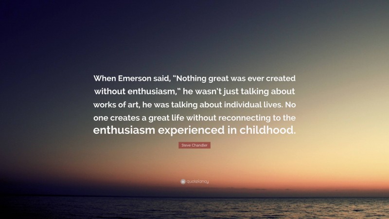 Steve Chandler Quote: “When Emerson said, “Nothing great was ever created without enthusiasm,” he wasn’t just talking about works of art, he was talking about individual lives. No one creates a great life without reconnecting to the enthusiasm experienced in childhood.”