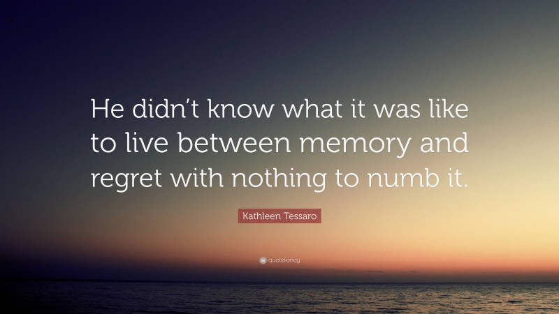 Kathleen Tessaro Quote: “He didn’t know what it was like to live between memory and regret with nothing to numb it.”