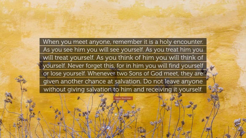 Helen Shucman Quote: “When you meet anyone, remember it is a holy encounter. As you see him you will see yourself. As you treat him you will treat yourself. As you think of him you will think of yourself. Never forget this, for in him you will find yourself or lose yourself. Whenever two Sons of God meet, they are given another chance at salvation. Do not leave anyone without giving salvation to him and receiving it yourself.”