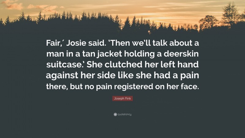 Joseph Fink Quote: “Fair,′ Josie said. ‘Then we’ll talk about a man in a tan jacket holding a deerskin suitcase.’ She clutched her left hand against her side like she had a pain there, but no pain registered on her face.”