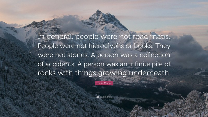 Lorrie Moore Quote: “In general, people were not road maps. People were not hieroglyphs or books. They were not stories. A person was a collection of accidents. A person was an infinite pile of rocks with things growing underneath.”