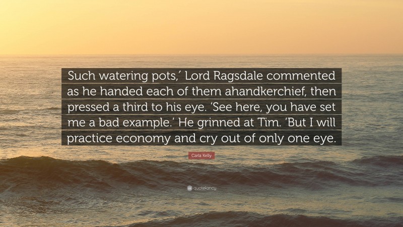 Carla Kelly Quote: “Such watering pots,′ Lord Ragsdale commented as he handed each of them ahandkerchief, then pressed a third to his eye. ‘See here, you have set me a bad example.’ He grinned at Tim. ‘But I will practice economy and cry out of only one eye.”